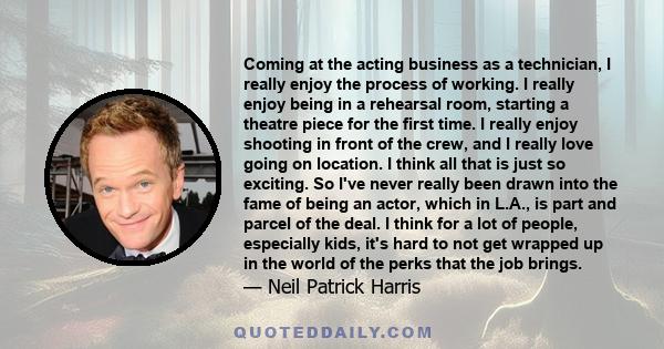 Coming at the acting business as a technician, I really enjoy the process of working. I really enjoy being in a rehearsal room, starting a theatre piece for the first time. I really enjoy shooting in front of the crew,