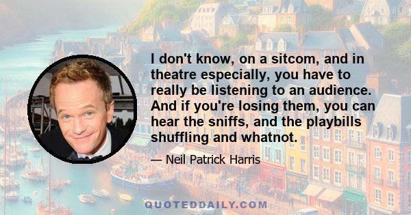 I don't know, on a sitcom, and in theatre especially, you have to really be listening to an audience. And if you're losing them, you can hear the sniffs, and the playbills shuffling and whatnot.