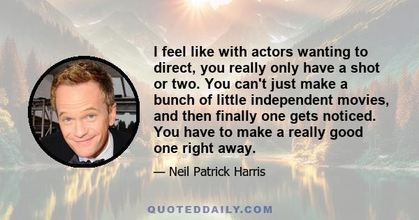 I feel like with actors wanting to direct, you really only have a shot or two. You can't just make a bunch of little independent movies, and then finally one gets noticed. You have to make a really good one right away.