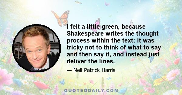 I felt a little green, because Shakespeare writes the thought process within the text; it was tricky not to think of what to say and then say it, and instead just deliver the lines.