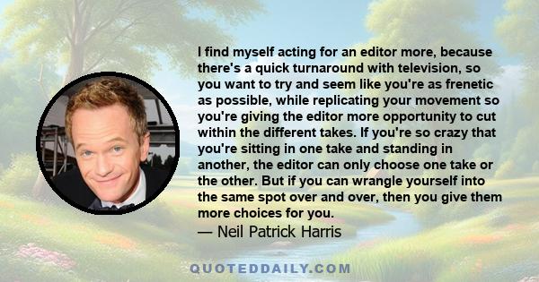 I find myself acting for an editor more, because there's a quick turnaround with television, so you want to try and seem like you're as frenetic as possible, while replicating your movement so you're giving the editor