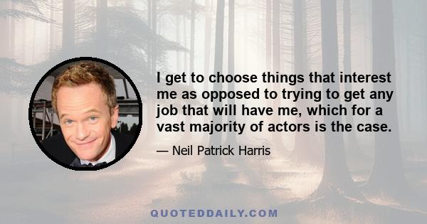 I get to choose things that interest me as opposed to trying to get any job that will have me, which for a vast majority of actors is the case.