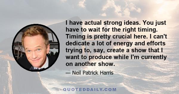 I have actual strong ideas. You just have to wait for the right timing. Timing is pretty crucial here. I can't dedicate a lot of energy and efforts trying to, say, create a show that I want to produce while I'm