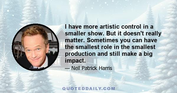 I have more artistic control in a smaller show. But it doesn't really matter. Sometimes you can have the smallest role in the smallest production and still make a big impact.