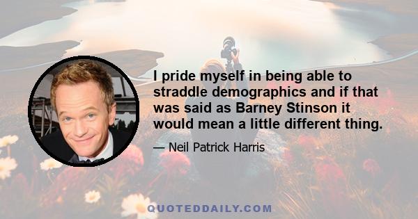 I pride myself in being able to straddle demographics and if that was said as Barney Stinson it would mean a little different thing.