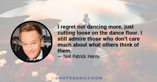 I regret not dancing more, just cutting loose on the dance floor. I still admire those who don't care much about what others think of them.