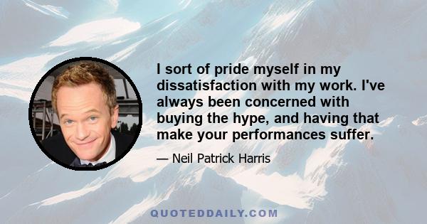 I sort of pride myself in my dissatisfaction with my work. I've always been concerned with buying the hype, and having that make your performances suffer.