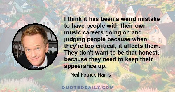 I think it has been a weird mistake to have people with their own music careers going on and judging people because when they're too critical, it affects them. They don't want to be that honest, because they need to