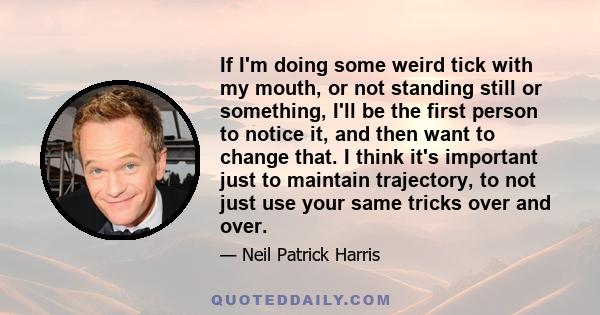 If I'm doing some weird tick with my mouth, or not standing still or something, I'll be the first person to notice it, and then want to change that. I think it's important just to maintain trajectory, to not just use