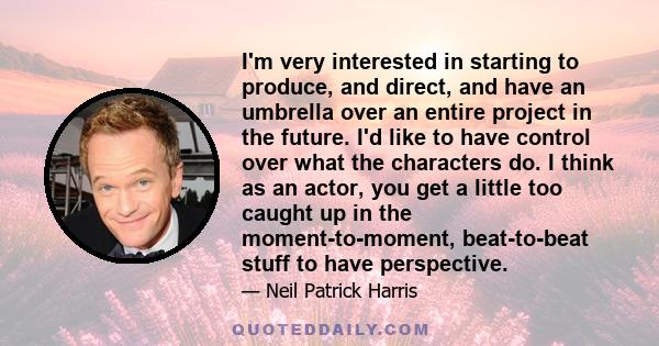 I'm very interested in starting to produce, and direct, and have an umbrella over an entire project in the future. I'd like to have control over what the characters do. I think as an actor, you get a little too caught