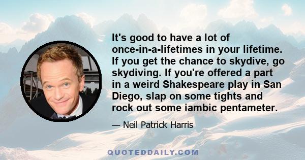 It's good to have a lot of once-in-a-lifetimes in your lifetime. If you get the chance to skydive, go skydiving. If you're offered a part in a weird Shakespeare play in San Diego, slap on some tights and rock out some