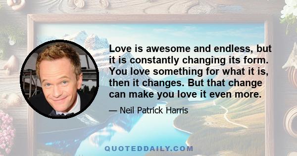 Love is awesome and endless, but it is constantly changing its form. You love something for what it is, then it changes. But that change can make you love it even more.