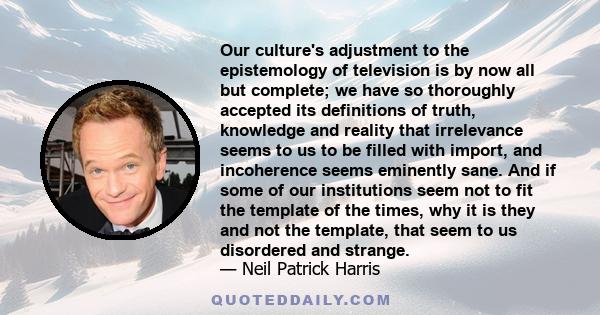 Our culture's adjustment to the epistemology of television is by now all but complete; we have so thoroughly accepted its definitions of truth, knowledge and reality that irrelevance seems to us to be filled with