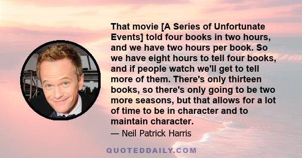 That movie [A Series of Unfortunate Events] told four books in two hours, and we have two hours per book. So we have eight hours to tell four books, and if people watch we'll get to tell more of them. There's only