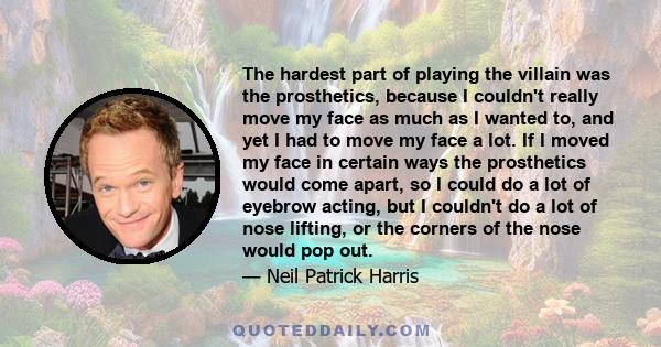 The hardest part of playing the villain was the prosthetics, because I couldn't really move my face as much as I wanted to, and yet I had to move my face a lot. If I moved my face in certain ways the prosthetics would