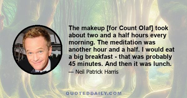 The makeup [for Count Olaf] took about two and a half hours every morning. The meditation was another hour and a half. I would eat a big breakfast - that was probably 45 minutes. And then it was lunch.