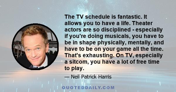 The TV schedule is fantastic. It allows you to have a life. Theater actors are so disciplined - especially if you're doing musicals, you have to be in shape physically, mentally, and have to be on your game all the