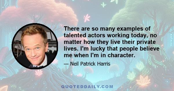 There are so many examples of talented actors working today, no matter how they live their private lives. I'm lucky that people believe me when I'm in character.