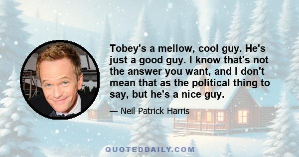 Tobey's a mellow, cool guy. He's just a good guy. I know that's not the answer you want, and I don't mean that as the political thing to say, but he's a nice guy.