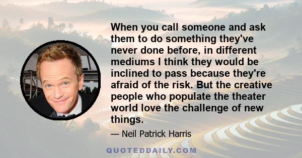 When you call someone and ask them to do something they've never done before, in different mediums I think they would be inclined to pass because they're afraid of the risk. But the creative people who populate the