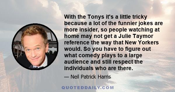 With the Tonys it's a little tricky because a lot of the funnier jokes are more insider, so people watching at home may not get a Julie Taymor reference the way that New Yorkers would. So you have to figure out what