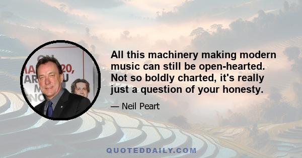 All this machinery making modern music can still be open-hearted. Not so boldly charted, it's really just a question of your honesty.