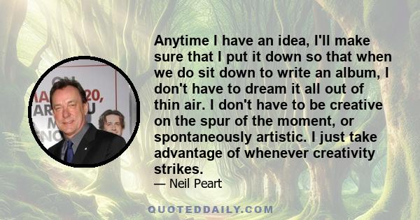 Anytime I have an idea, I'll make sure that I put it down so that when we do sit down to write an album, I don't have to dream it all out of thin air. I don't have to be creative on the spur of the moment, or