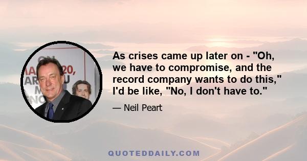 As crises came up later on - Oh, we have to compromise, and the record company wants to do this, I'd be like, No, I don't have to.