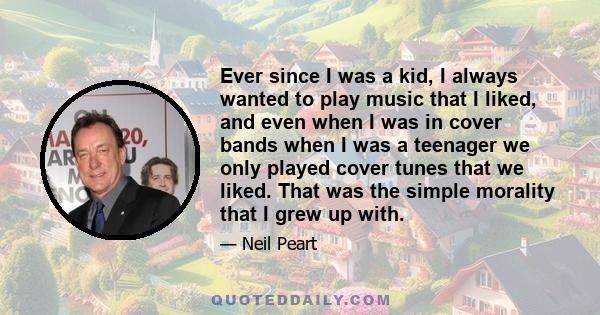 Ever since I was a kid, I always wanted to play music that I liked, and even when I was in cover bands when I was a teenager we only played cover tunes that we liked. That was the simple morality that I grew up with.