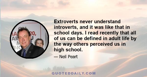 Extroverts never understand introverts, and it was like that in school days. I read recently that all of us can be defined in adult life by the way others perceived us in high school.