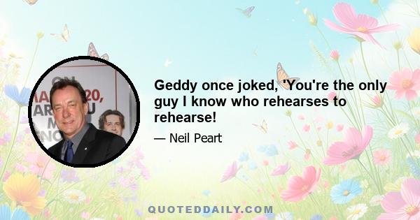 Geddy once joked, 'You're the only guy I know who rehearses to rehearse!