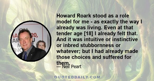 Howard Roark stood as a role model for me - as exactly the way I already was living. Even at that tender age [18] I already felt that. And it was intuitive or instinctive or inbred stubbornness or whatever; but I had