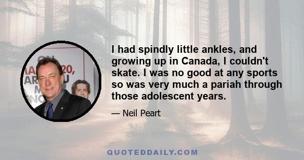 I had spindly little ankles, and growing up in Canada, I couldn't skate. I was no good at any sports so was very much a pariah through those adolescent years.