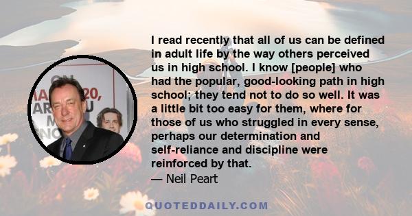 I read recently that all of us can be defined in adult life by the way others perceived us in high school. I know [people] who had the popular, good-looking path in high school; they tend not to do so well. It was a