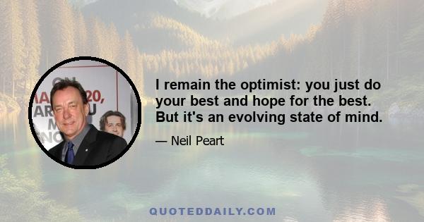 I remain the optimist: you just do your best and hope for the best. But it's an evolving state of mind.