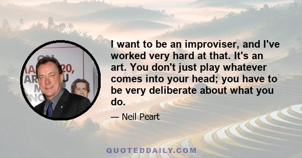 I want to be an improviser, and I've worked very hard at that. It's an art. You don't just play whatever comes into your head; you have to be very deliberate about what you do.