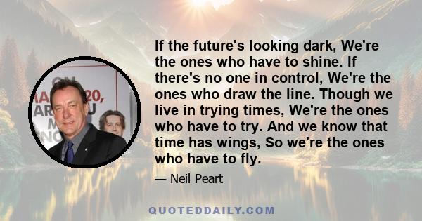 If the future's looking dark, We're the ones who have to shine. If there's no one in control, We're the ones who draw the line. Though we live in trying times, We're the ones who have to try. And we know that time has