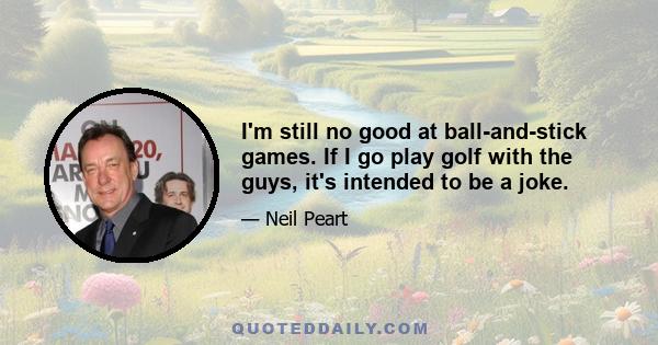 I'm still no good at ball-and-stick games. If I go play golf with the guys, it's intended to be a joke.