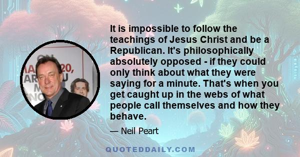 It is impossible to follow the teachings of Jesus Christ and be a Republican. It's philosophically absolutely opposed - if they could only think about what they were saying for a minute. That's when you get caught up in 