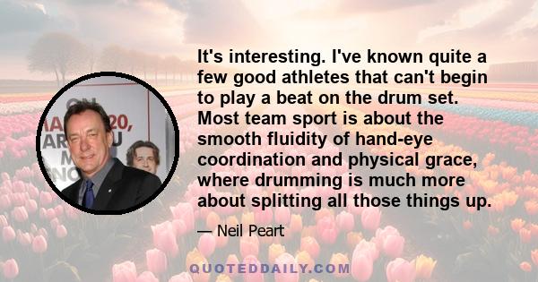 It's interesting. I've known quite a few good athletes that can't begin to play a beat on the drum set. Most team sport is about the smooth fluidity of hand-eye coordination and physical grace, where drumming is much