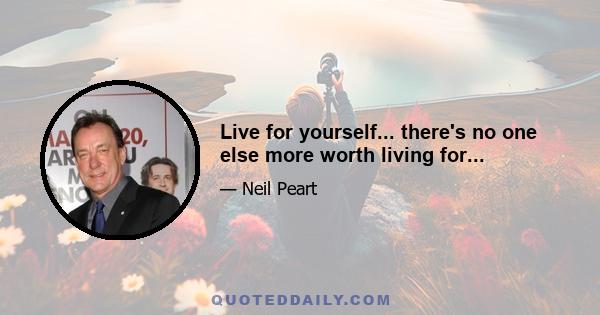 Live for yourself... there's no one else more worth living for...