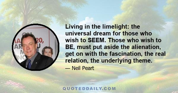 Living in the limelight: the universal dream for those who wish to SEEM. Those who wish to BE, must put aside the alienation, get on with the fascination, the real relation, the underlying theme.