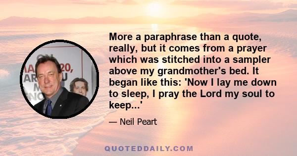 More a paraphrase than a quote, really, but it comes from a prayer which was stitched into a sampler above my grandmother's bed. It began like this: 'Now I lay me down to sleep, I pray the Lord my soul to keep...'