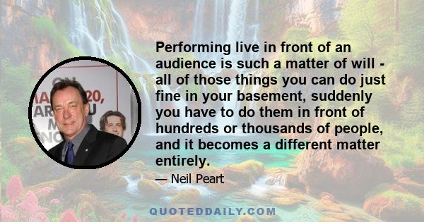 Performing live in front of an audience is such a matter of will - all of those things you can do just fine in your basement, suddenly you have to do them in front of hundreds or thousands of people, and it becomes a