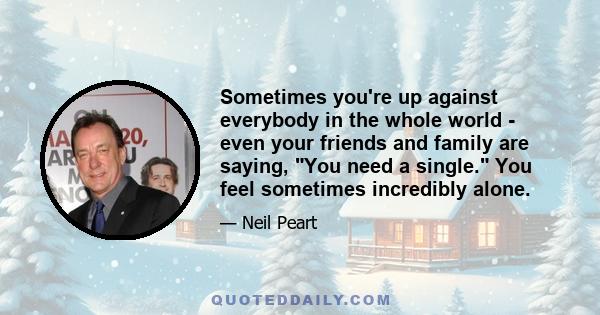 Sometimes you're up against everybody in the whole world - even your friends and family are saying, You need a single. You feel sometimes incredibly alone.