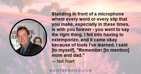 Standing in front of a microphone where every word or every slip that you make, especially in these times, is with you forever - you want to say the right thing. I fell into having to extemporize, and it came okay