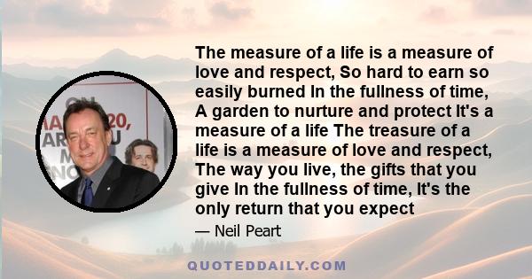 The measure of a life is a measure of love and respect, So hard to earn so easily burned In the fullness of time, A garden to nurture and protect It's a measure of a life The treasure of a life is a measure of love and