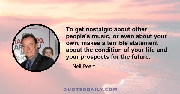 To get nostalgic about other people's music, or even about your own, makes a terrible statement about the condition of your life and your prospects for the future.