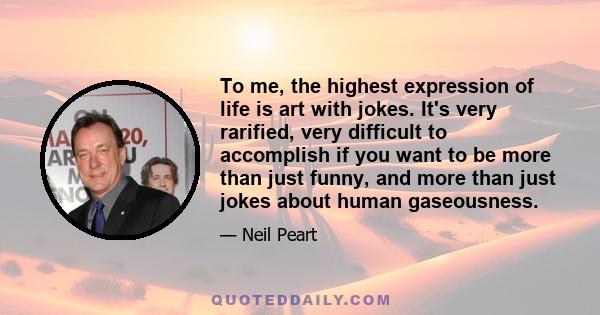 To me, the highest expression of life is art with jokes. It's very rarified, very difficult to accomplish if you want to be more than just funny, and more than just jokes about human gaseousness.