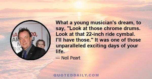 What a young musician's dream, to say, Look at those chrome drums. Look at that 22-inch ride cymbal. I'll have those. It was one of those unparalleled exciting days of your life.